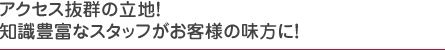 アクセス抜群の立地！知識豊富なスタッフがお客様の味方に！
    